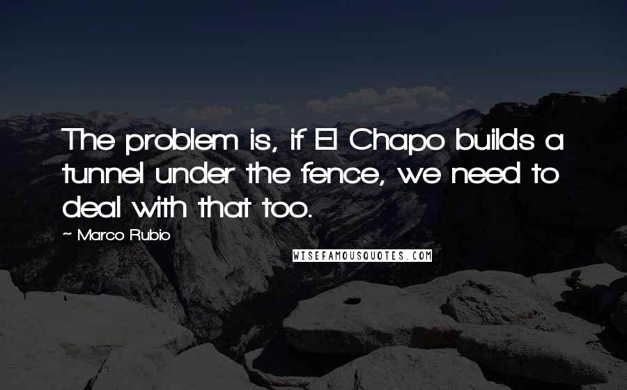 Marco Rubio Quotes: The problem is, if El Chapo builds a tunnel under the fence, we need to deal with that too.