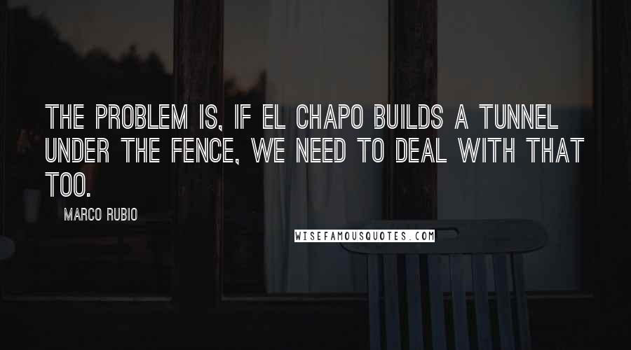 Marco Rubio Quotes: The problem is, if El Chapo builds a tunnel under the fence, we need to deal with that too.