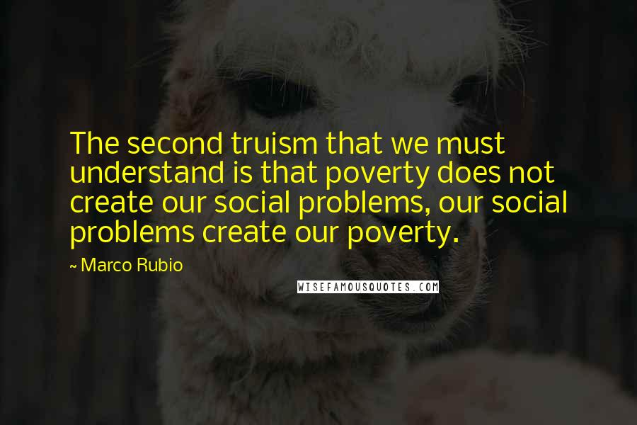 Marco Rubio Quotes: The second truism that we must understand is that poverty does not create our social problems, our social problems create our poverty.