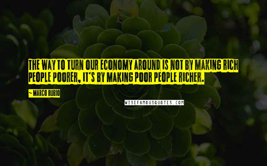 Marco Rubio Quotes: The way to turn our economy around is not by making rich people poorer, it's by making poor people richer.