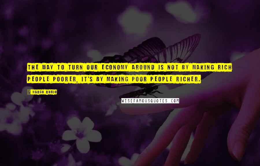 Marco Rubio Quotes: The way to turn our economy around is not by making rich people poorer, it's by making poor people richer.