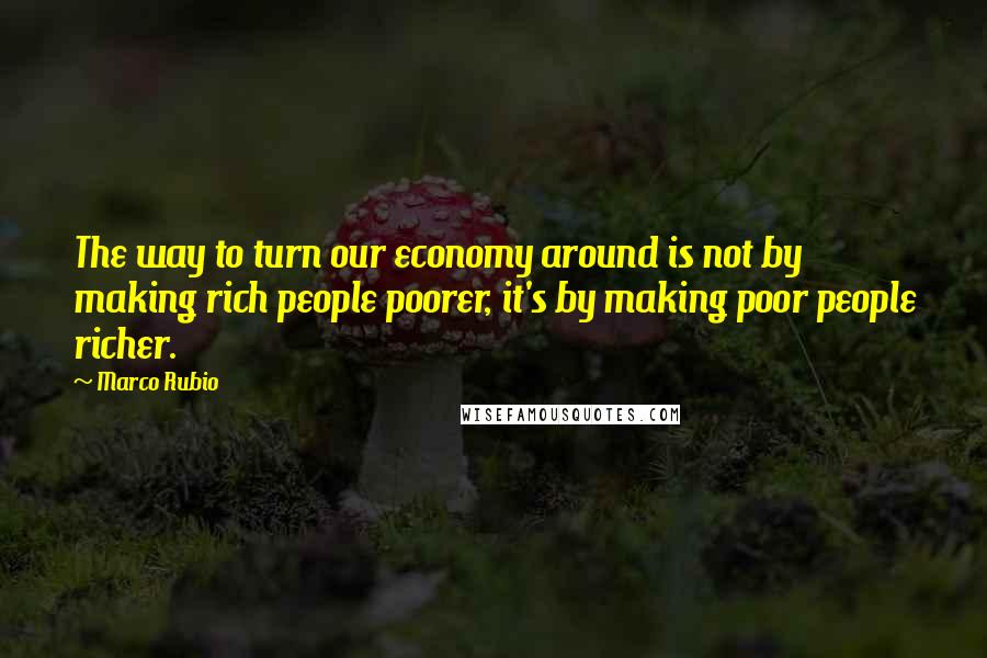 Marco Rubio Quotes: The way to turn our economy around is not by making rich people poorer, it's by making poor people richer.