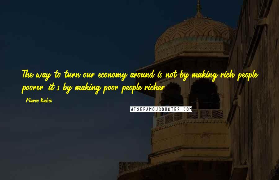 Marco Rubio Quotes: The way to turn our economy around is not by making rich people poorer, it's by making poor people richer.