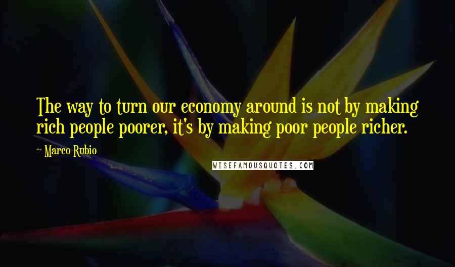 Marco Rubio Quotes: The way to turn our economy around is not by making rich people poorer, it's by making poor people richer.