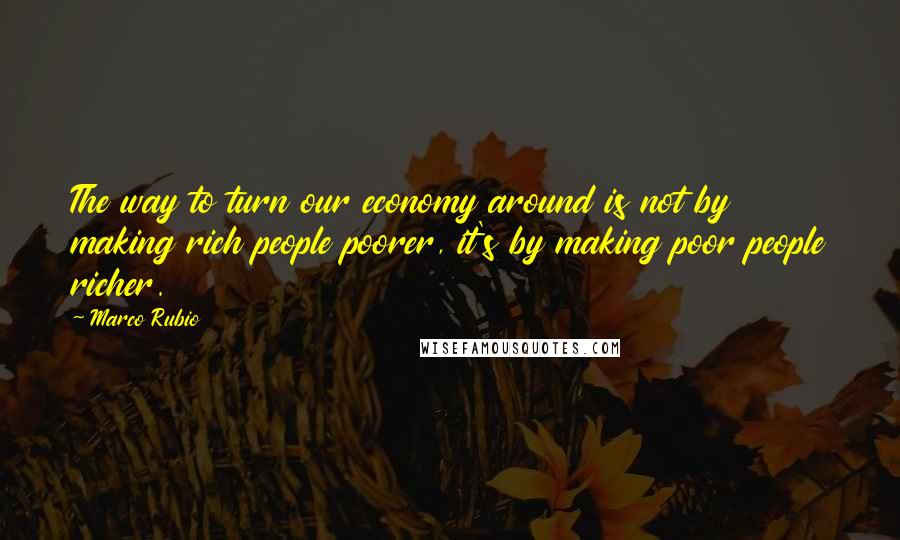 Marco Rubio Quotes: The way to turn our economy around is not by making rich people poorer, it's by making poor people richer.