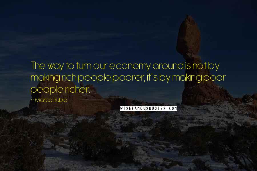 Marco Rubio Quotes: The way to turn our economy around is not by making rich people poorer, it's by making poor people richer.