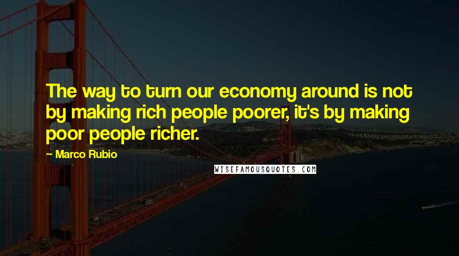 Marco Rubio Quotes: The way to turn our economy around is not by making rich people poorer, it's by making poor people richer.