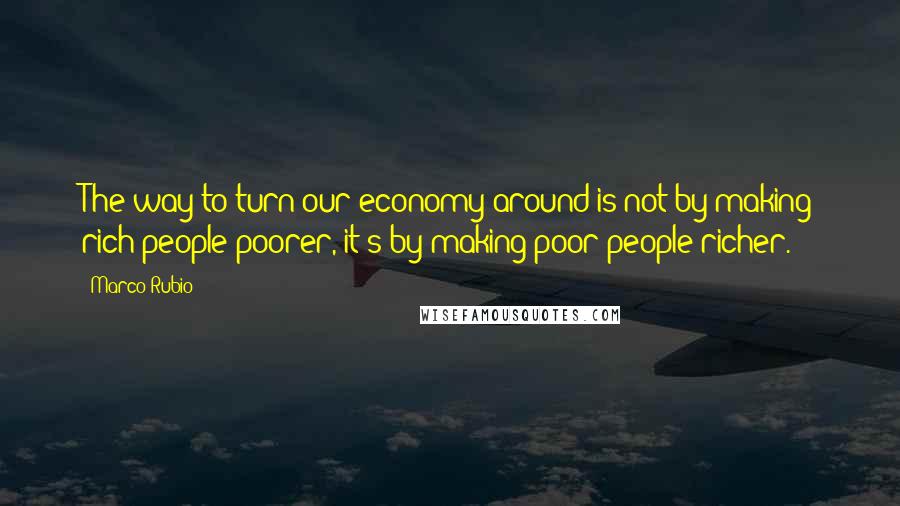 Marco Rubio Quotes: The way to turn our economy around is not by making rich people poorer, it's by making poor people richer.