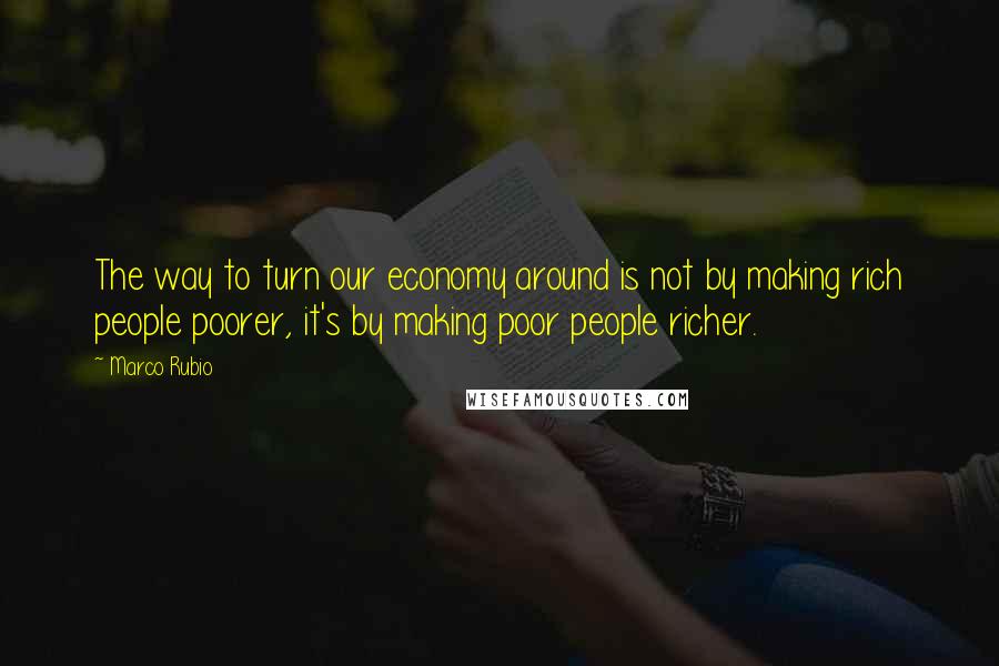 Marco Rubio Quotes: The way to turn our economy around is not by making rich people poorer, it's by making poor people richer.