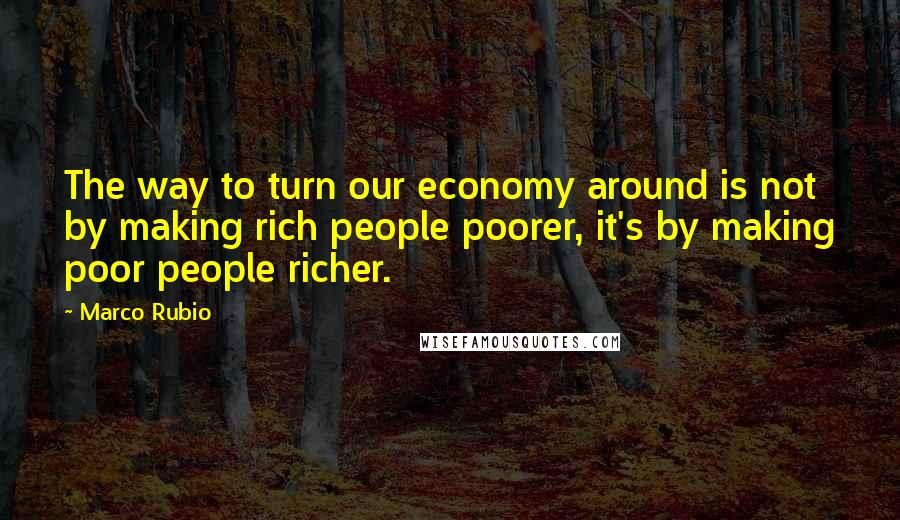 Marco Rubio Quotes: The way to turn our economy around is not by making rich people poorer, it's by making poor people richer.