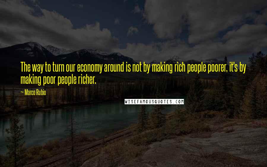 Marco Rubio Quotes: The way to turn our economy around is not by making rich people poorer, it's by making poor people richer.