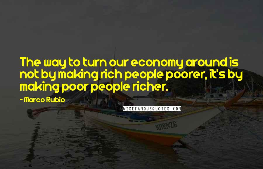 Marco Rubio Quotes: The way to turn our economy around is not by making rich people poorer, it's by making poor people richer.