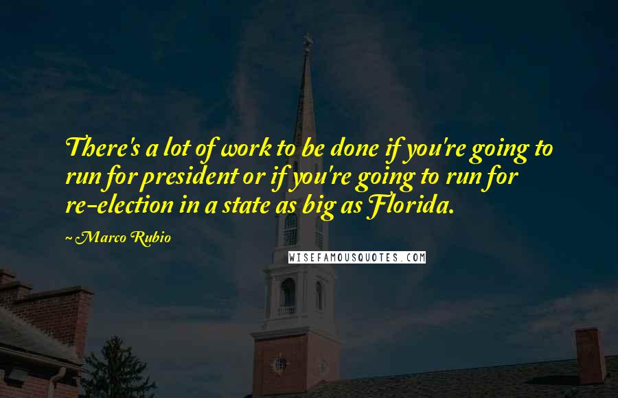 Marco Rubio Quotes: There's a lot of work to be done if you're going to run for president or if you're going to run for re-election in a state as big as Florida.