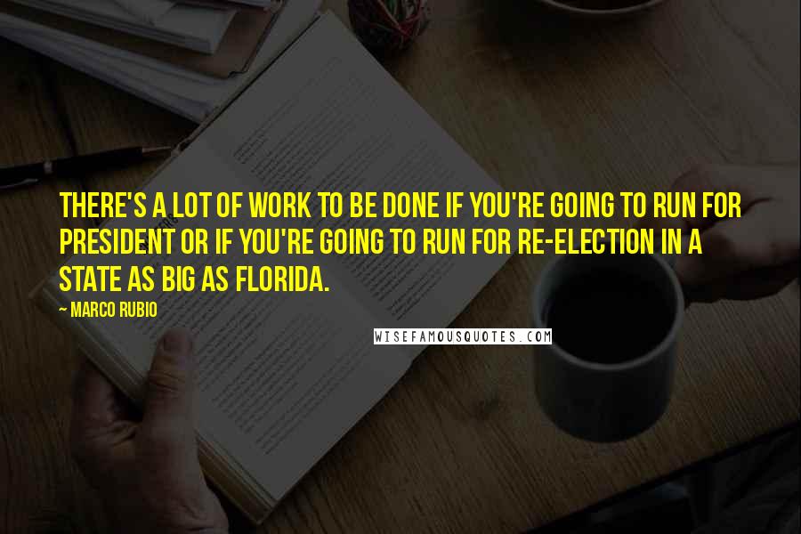 Marco Rubio Quotes: There's a lot of work to be done if you're going to run for president or if you're going to run for re-election in a state as big as Florida.