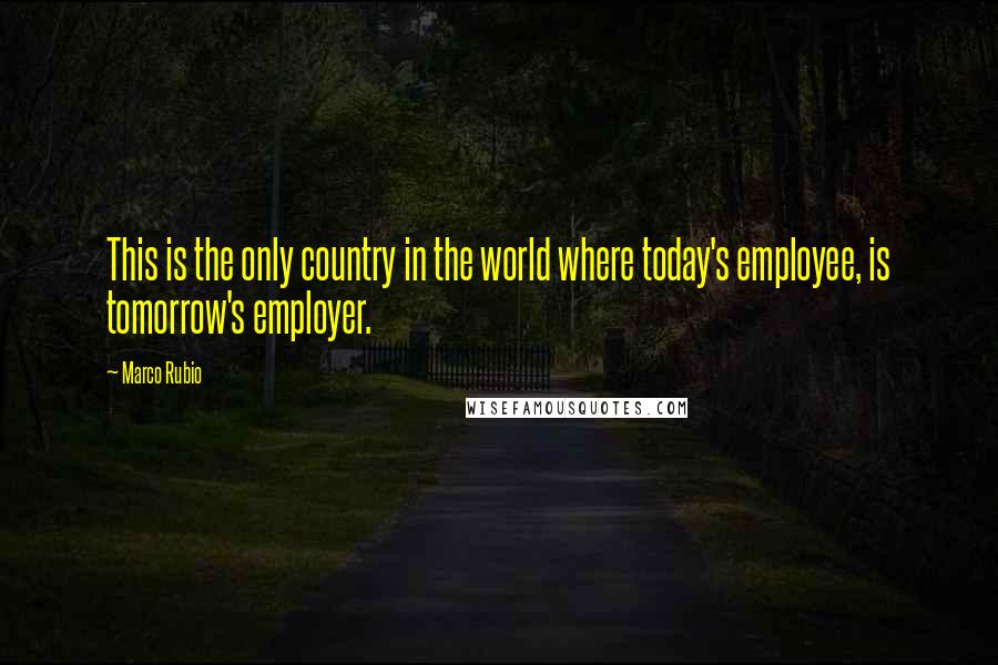 Marco Rubio Quotes: This is the only country in the world where today's employee, is tomorrow's employer.