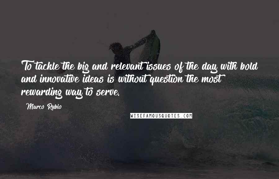 Marco Rubio Quotes: To tackle the big and relevant issues of the day with bold and innovative ideas is without question the most rewarding way to serve.