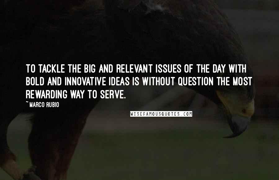 Marco Rubio Quotes: To tackle the big and relevant issues of the day with bold and innovative ideas is without question the most rewarding way to serve.