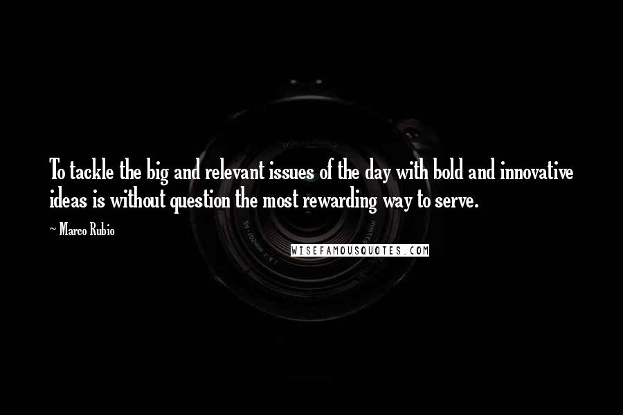 Marco Rubio Quotes: To tackle the big and relevant issues of the day with bold and innovative ideas is without question the most rewarding way to serve.