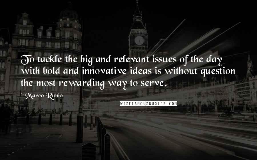 Marco Rubio Quotes: To tackle the big and relevant issues of the day with bold and innovative ideas is without question the most rewarding way to serve.