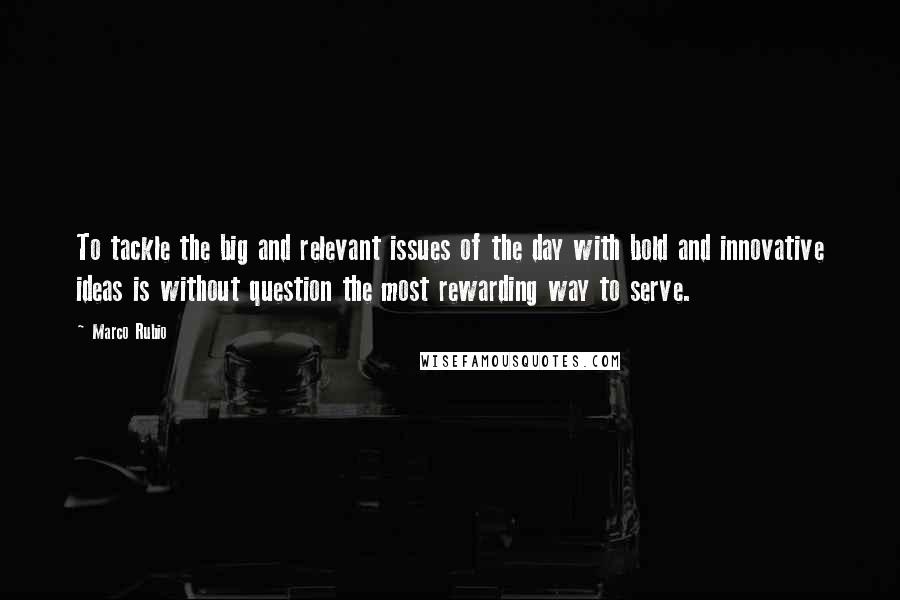 Marco Rubio Quotes: To tackle the big and relevant issues of the day with bold and innovative ideas is without question the most rewarding way to serve.
