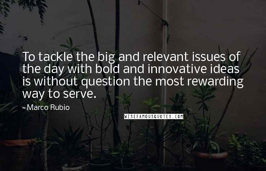Marco Rubio Quotes: To tackle the big and relevant issues of the day with bold and innovative ideas is without question the most rewarding way to serve.
