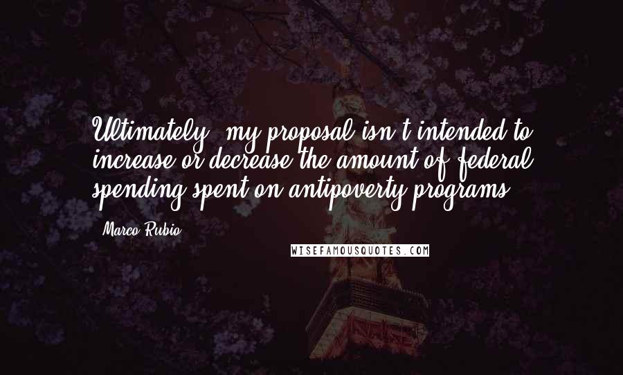 Marco Rubio Quotes: Ultimately, my proposal isn't intended to increase or decrease the amount of federal spending spent on antipoverty programs.