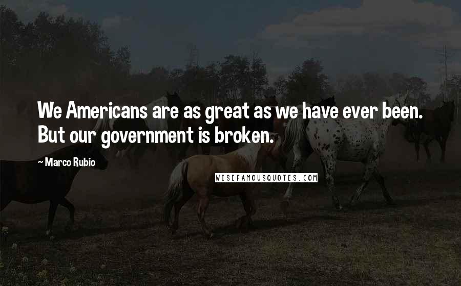 Marco Rubio Quotes: We Americans are as great as we have ever been. But our government is broken.