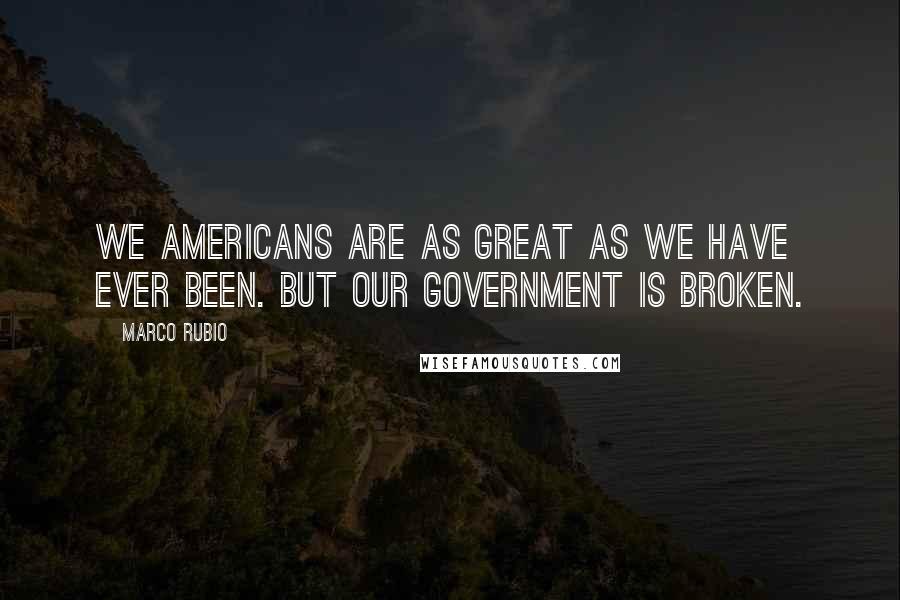 Marco Rubio Quotes: We Americans are as great as we have ever been. But our government is broken.