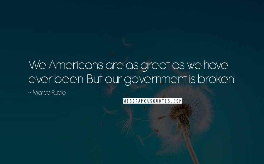 Marco Rubio Quotes: We Americans are as great as we have ever been. But our government is broken.