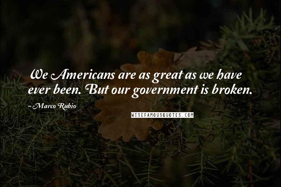 Marco Rubio Quotes: We Americans are as great as we have ever been. But our government is broken.