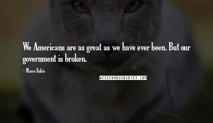 Marco Rubio Quotes: We Americans are as great as we have ever been. But our government is broken.