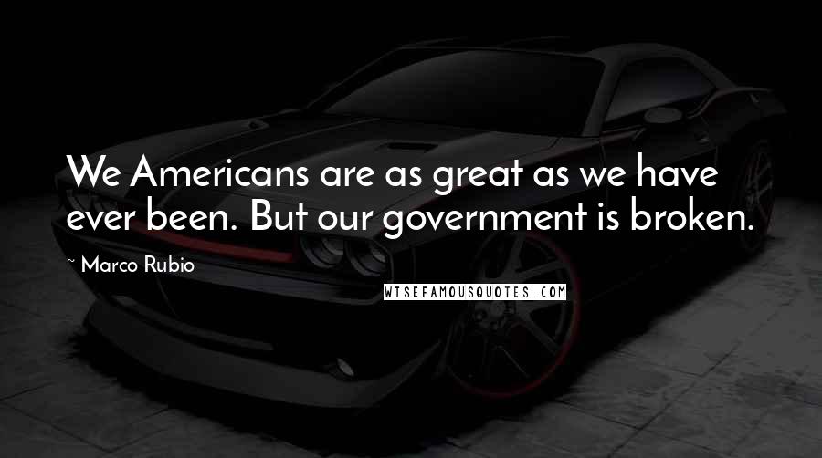 Marco Rubio Quotes: We Americans are as great as we have ever been. But our government is broken.