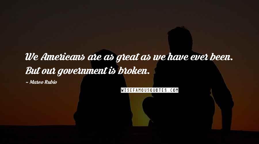 Marco Rubio Quotes: We Americans are as great as we have ever been. But our government is broken.