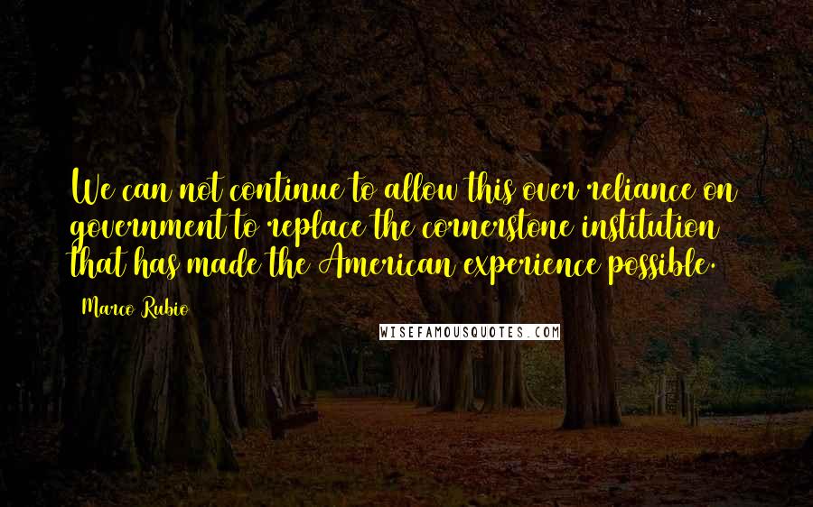 Marco Rubio Quotes: We can not continue to allow this over reliance on government to replace the cornerstone institution that has made the American experience possible.