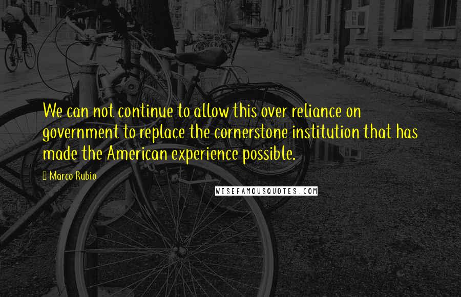 Marco Rubio Quotes: We can not continue to allow this over reliance on government to replace the cornerstone institution that has made the American experience possible.