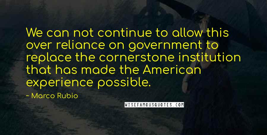 Marco Rubio Quotes: We can not continue to allow this over reliance on government to replace the cornerstone institution that has made the American experience possible.
