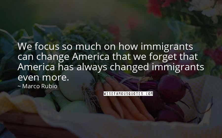 Marco Rubio Quotes: We focus so much on how immigrants can change America that we forget that America has always changed immigrants even more.