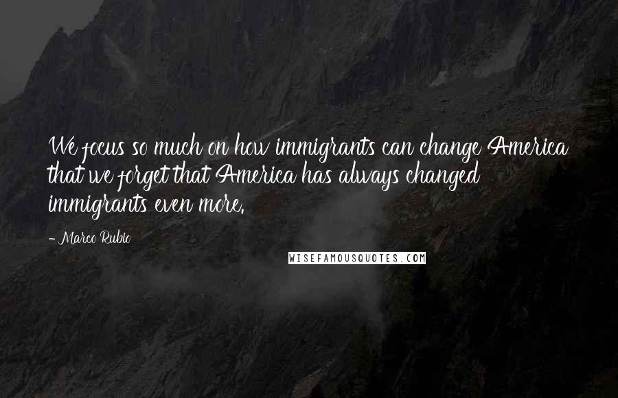 Marco Rubio Quotes: We focus so much on how immigrants can change America that we forget that America has always changed immigrants even more.