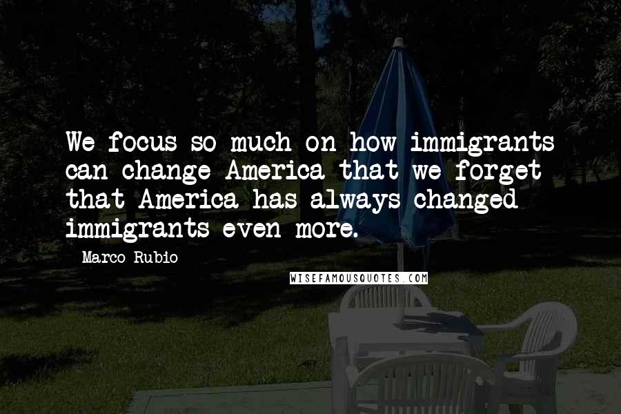 Marco Rubio Quotes: We focus so much on how immigrants can change America that we forget that America has always changed immigrants even more.