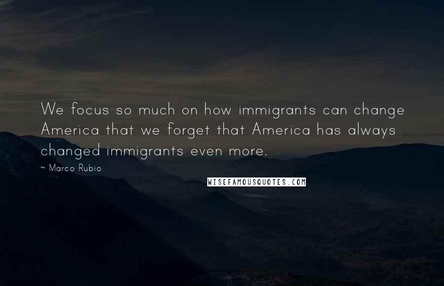 Marco Rubio Quotes: We focus so much on how immigrants can change America that we forget that America has always changed immigrants even more.