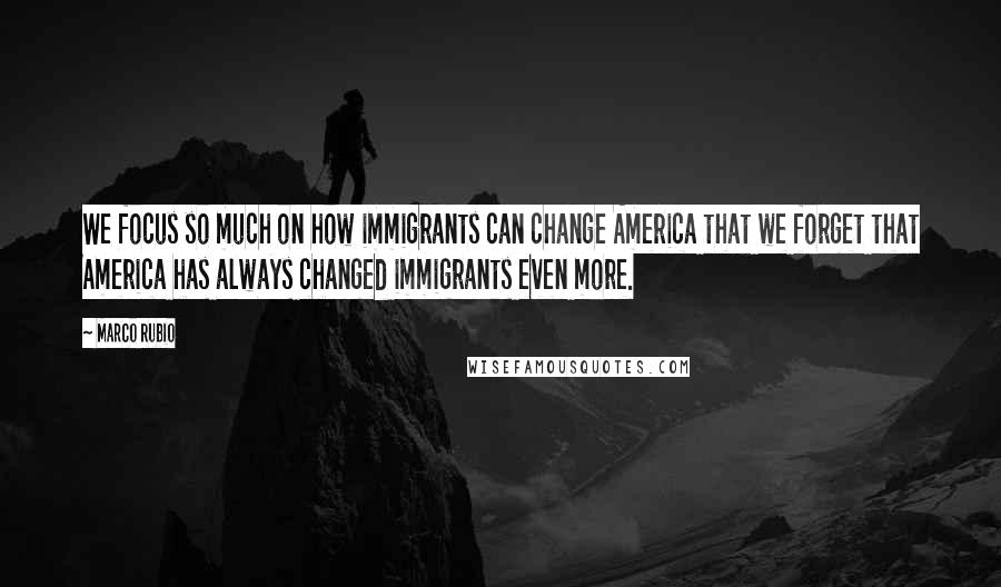 Marco Rubio Quotes: We focus so much on how immigrants can change America that we forget that America has always changed immigrants even more.