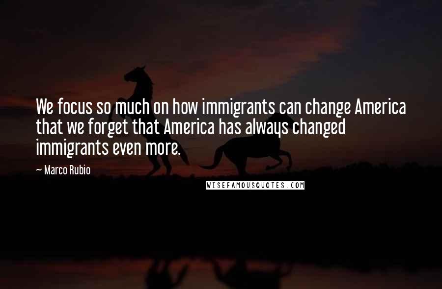 Marco Rubio Quotes: We focus so much on how immigrants can change America that we forget that America has always changed immigrants even more.