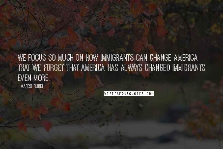 Marco Rubio Quotes: We focus so much on how immigrants can change America that we forget that America has always changed immigrants even more.