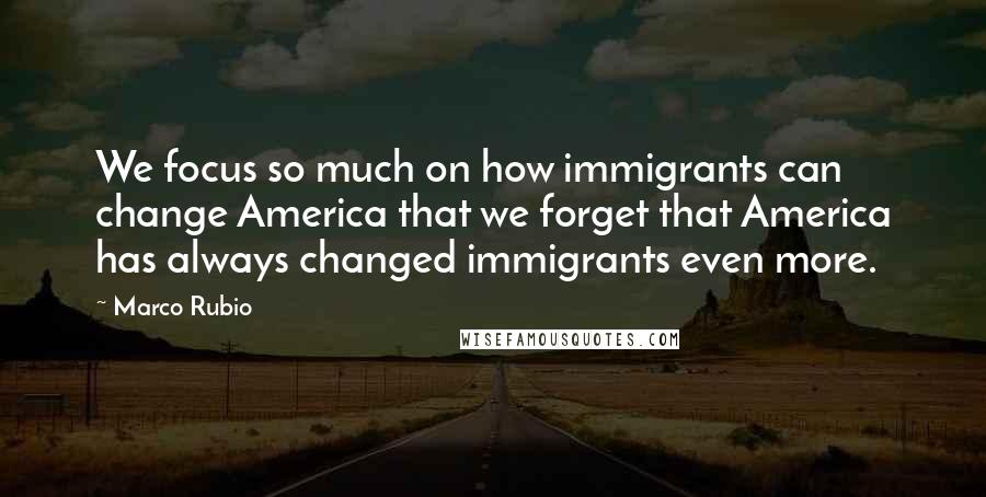 Marco Rubio Quotes: We focus so much on how immigrants can change America that we forget that America has always changed immigrants even more.