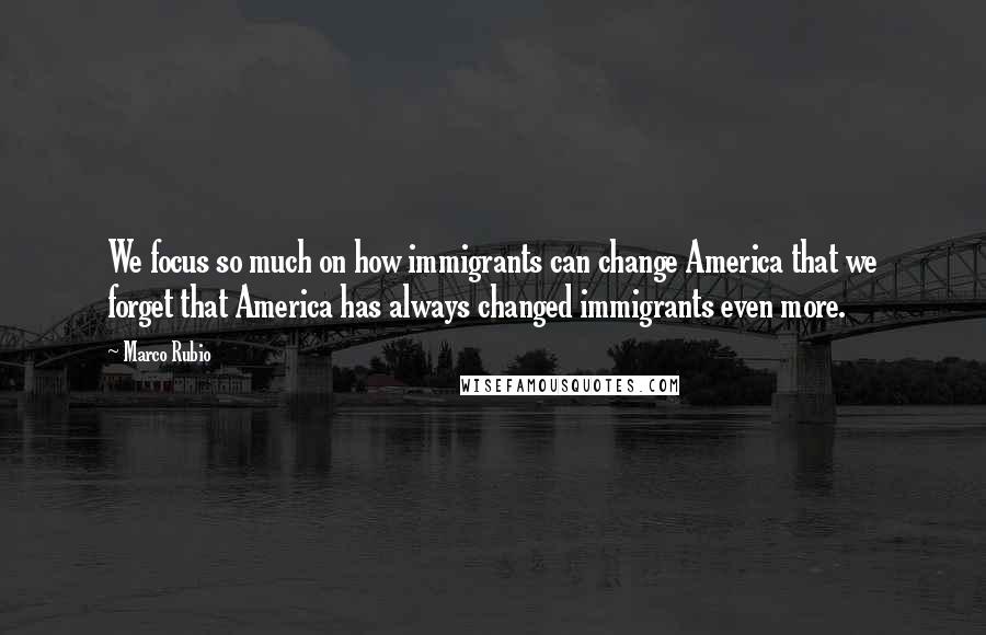 Marco Rubio Quotes: We focus so much on how immigrants can change America that we forget that America has always changed immigrants even more.