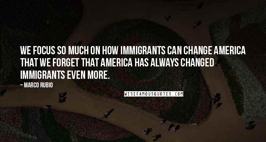 Marco Rubio Quotes: We focus so much on how immigrants can change America that we forget that America has always changed immigrants even more.