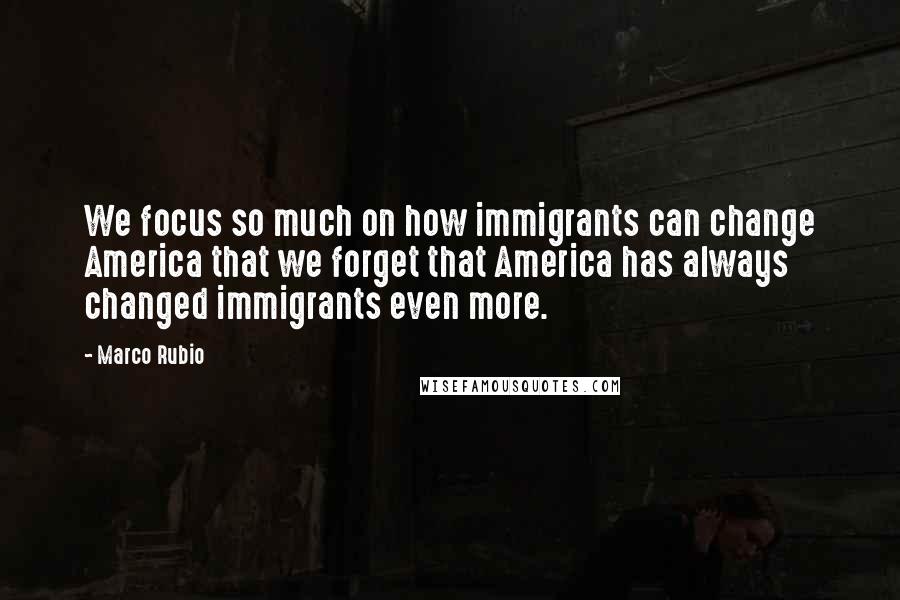 Marco Rubio Quotes: We focus so much on how immigrants can change America that we forget that America has always changed immigrants even more.