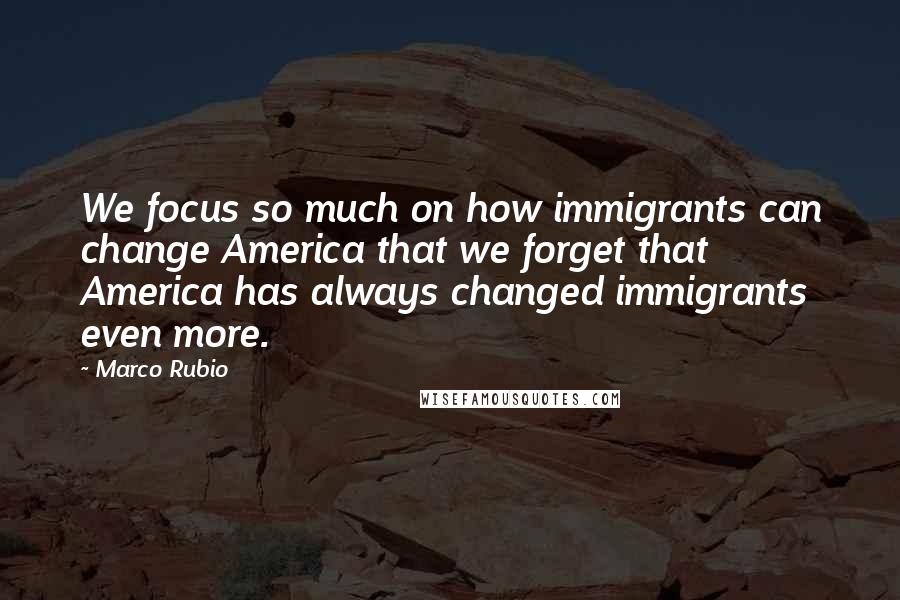 Marco Rubio Quotes: We focus so much on how immigrants can change America that we forget that America has always changed immigrants even more.