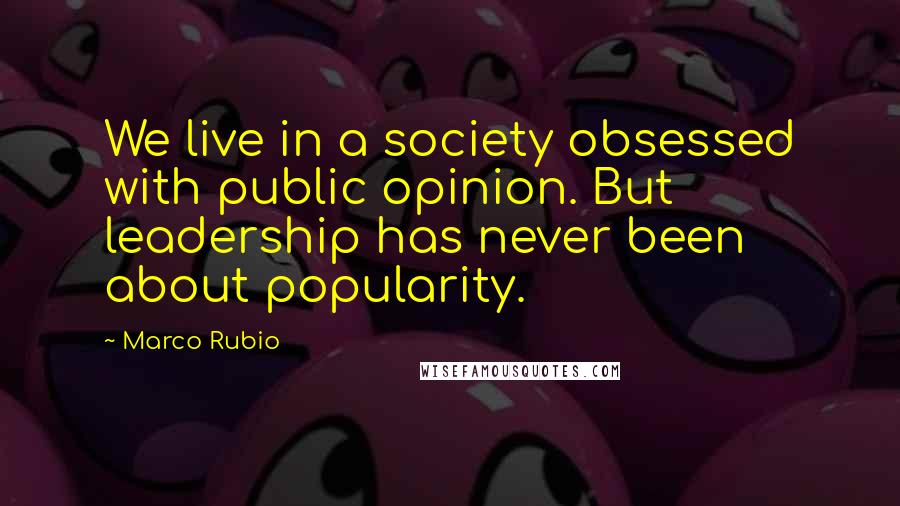 Marco Rubio Quotes: We live in a society obsessed with public opinion. But leadership has never been about popularity.