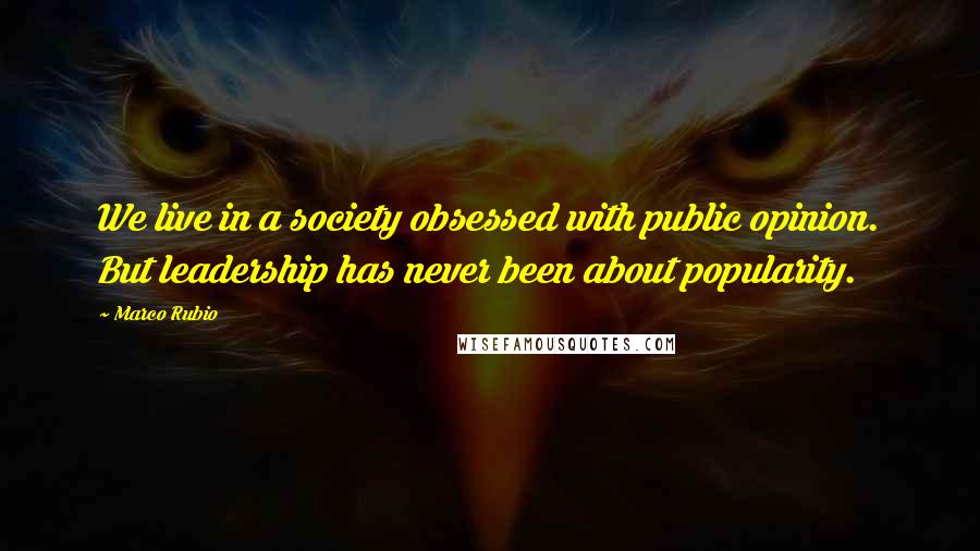Marco Rubio Quotes: We live in a society obsessed with public opinion. But leadership has never been about popularity.